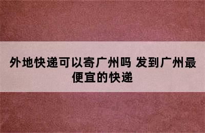 外地快递可以寄广州吗 发到广州最便宜的快递